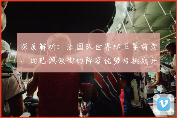 深度解析：法国队世界杯卫冕前景，姆巴佩领衔的阵容优势与挑战并存