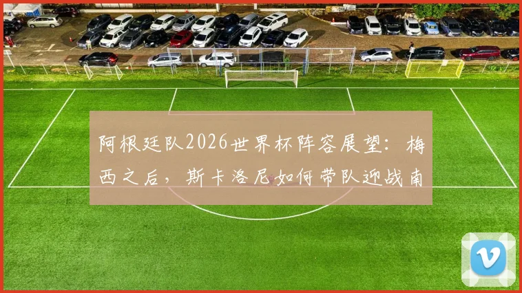 阿根廷队2026世界杯阵容展望:梅西之后,斯卡洛尼如何带队迎战南美预选赛与卫冕挑战