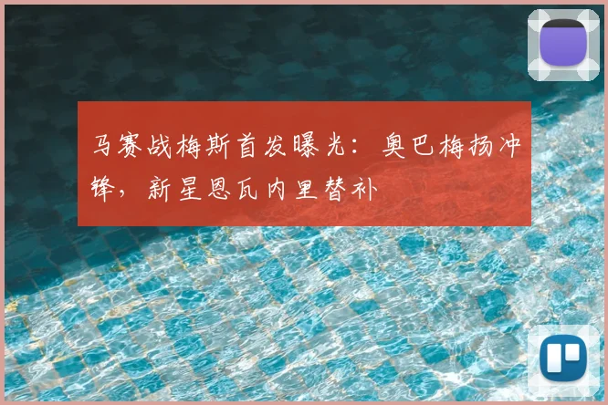 马赛战梅斯首发曝光:奥巴梅扬冲锋,新星恩瓦内里替补