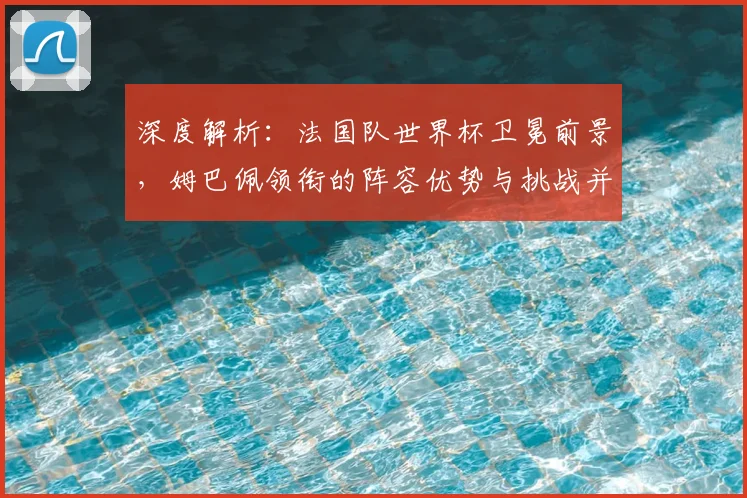 深度解析:法国队世界杯卫冕前景,姆巴佩领衔的阵容优势与挑战并存