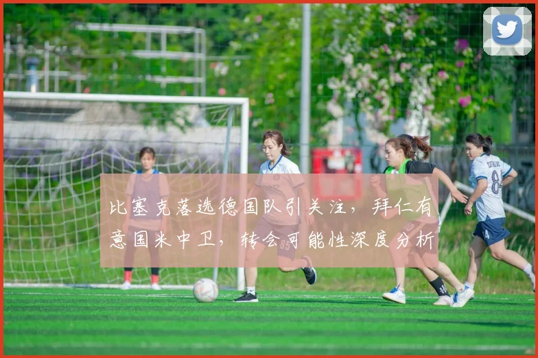 比塞克落选德国队引关注，拜仁有意国米中卫，转会可能性深度分析
