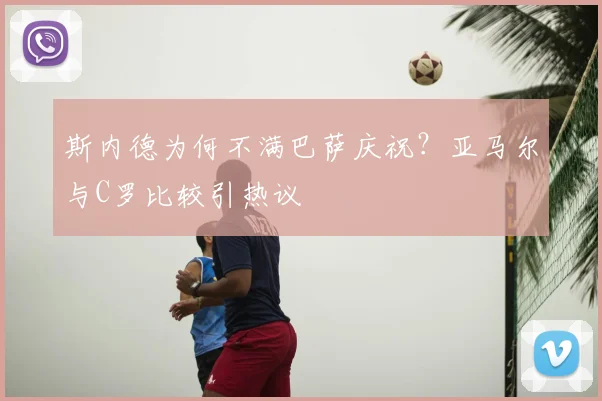 斯内德为何不满巴萨庆祝？亚马尔与C罗比较引热议