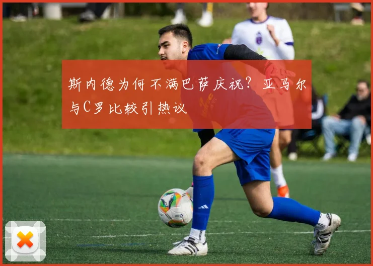 斯内德为何不满巴萨庆祝?亚马尔与C罗比较引热议