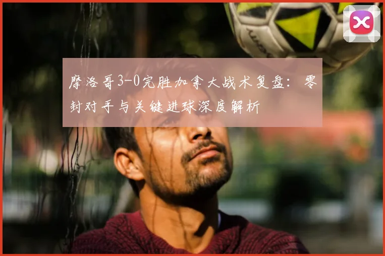 摩洛哥3-0完胜加拿大战术复盘:零封对手与关键进球深度解析