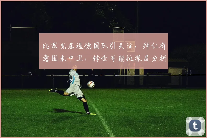 比塞克落选德国队引关注,拜仁有意国米中卫,转会可能性深度分析